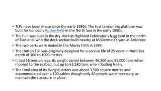 • TLPs have been in use since the early 1980s. The first tension leg platform was
built for Conoco's Hutton field in the North Sea in the early 1980s.
• The hull was built in the dry-dock at Highland Fabricator's Nigg yard in the north
of Scotland, with the deck section built nearby at McDermott's yard at Ardersier.
• The two parts were mated in the Moray Firth in 1984.
• The Hutton TLP was originally designed for a service life of 25 years in Nord Sea
depth of 100 to 1000 metres.
• It had 16 tension legs. Its weight varied between 46,500 and 55,000 tons when
moored to the seabed, but up to 61,580 tons when floating freely.
• The total area of its living quarters was about 3,500 square metres and
accommodated over a 100 cabins though only 40 people were necessary to
maintain the structure in place.
 