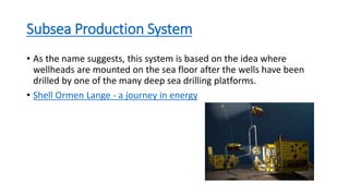 Subsea Production System
• As the name suggests, this system is based on the idea where
wellheads are mounted on the sea floor after the wells have been
drilled by one of the many deep sea drilling platforms.
• Shell Ormen Lange - a journey in energy
 
