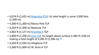 • 4,674 ft (1,425 m) Magnolia ETLP. Its total height is some 5,000 feet
(1,500 m).
• 4,300 ft (1,300 m) Marco Polo TLP
• 4,250 ft (1,300 m) Neptune TLP
• 3,863 ft (1,177 m) Kizomba A TLP
• 3,800 ft (1,200 m) Ursa TLP. Its height above surface is 485 ft (148 m)
making a total height of 4,285 ft (1,306 m).[4]
• 3,350 ft (1,020 m) Allegheny TLP
• 3,300 ft (1,000 m) W. Seno A TLP
 