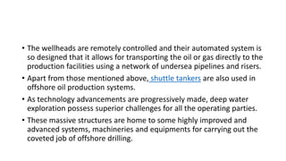 • The wellheads are remotely controlled and their automated system is
so designed that it allows for transporting the oil or gas directly to the
production facilities using a network of undersea pipelines and risers.
• Apart from those mentioned above, shuttle tankers are also used in
offshore oil production systems.
• As technology advancements are progressively made, deep water
exploration possess superior challenges for all the operating parties.
• These massive structures are home to some highly improved and
advanced systems, machineries and equipments for carrying out the
coveted job of offshore drilling.
 