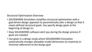 Structural Optimization Overview
• SOLIDWORKS Simulation simplifies structural optimization with a
goal-driven design approach to parametrically alter a design so that it
meets defined structural goals. You specify design goals at the
beginning of design to:
• Have SOLIDWORKS software alert you during the design process if
goals are violated
• Use goals in a design study where SOLIDWORKS Simulation
automatically changes allowable model dimensions to maximize or
minimize adherence to the design goal
 