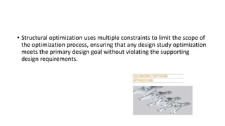 • Structural optimization uses multiple constraints to limit the scope of
the optimization process, ensuring that any design study optimization
meets the primary design goal without violating the supporting
design requirements.
 