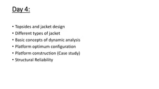 Day 4:
• Topsides and jacket design
• Different types of jacket
• Basic concepts of dynamic analysis
• Platform optimum configuration
• Platform construction (Case study)
• Structural Reliability
 