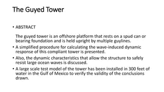 The Guyed Tower
• ABSTRACT
The guyed tower is an offshore platform that rests on a spud can or
bearing foundation and is held upright by multiple guylines.
• A simplified procedure for calculating the wave-induced dynamic
response of this compliant tower is presented.
• Also, the dynamic characteristics that allow the structure to safely
resist large ocean waves is discussed.
• A large scale test model of the tower has been installed in 300 feet of
water in the Gulf of Mexico to verify the validity of the conclusions
drawn.
 