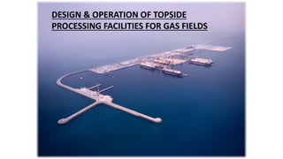 DESIGN & OPERATION OF TOPSIDE
PROCESSING FACILITIES FOR GAS FIELDS
 