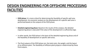 DESIGN ENGINEERING FOR OFFSHORE PROCESSING
FACILITIES
• FEED phase: It is more critical for determining the feasibility of specific well area
development. An economic analysis on the development of a specific well area is
performed based on the outputs of the FEED phase.
• Detailed engineering phase: Based on the results of this analysis, the detailed
engineering phase is executed if the value of the development is sufficiently large.
• In other words, the FEED phase is the basis of the detailed engineering phase and of
the feasibility of development on specific well areas.
• The final outputs of the FEED phase are: the total costs, the weight, and the layout
of an offshore plant. The feasibility of offshore plant projects is determined by these
final outputs.
 