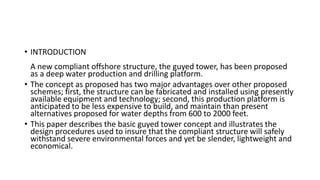 • INTRODUCTION
A new compliant offshore structure, the guyed tower, has been proposed
as a deep water production and drilling platform.
• The concept as proposed has two major advantages over other proposed
schemes; first, the structure can be fabricated and installed using presently
available equipment and technology; second, this production platform is
anticipated to be less expensive to build, and maintain than present
alternatives proposed for water depths from 600 to 2000 feet.
• This paper describes the basic guyed tower concept and illustrates the
design procedures used to insure that the compliant structure will safely
withstand severe environmental forces and yet be slender, lightweight and
economical.
 