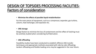 DESIGN OF TOPSIDES PROCESSING FACILITIES-
Factors of consideration
• Minimize the effects of possible liquid misdistribution
For the main pieces of equipment, such as a compressor, expander, gas turbine,
column, heat exchanger, and separator etc.
• LNG storage
Design factors to minimize the loss of containment and the effect of sloshing must
be carefully studied when considering hull fabrication.
• LNG offloading
Feasibility studies have been conducted to establish offshore LNG transfer
techniques and appropriate methods associated with side-by-side offloading;
tandem offloading and flexible loading arms may be suggested in the near future.
 
