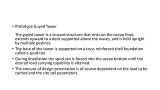 • Prototype Guyed Tower
The guyed tower is a trussed structure that rests on the ocean floor,
extends upward to a deck supported above the waves, and is held upright
by multiple guylines.
• The base of the tower is supported on a truss reinforced shell foundation
called a spud can.
• During installation the spud can is forced into the ocean bottom until the
desired load carrying capability is attained.
• The amount of design penetration is of course dependent on the load to be
carried and the site soil parameters.
 