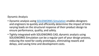 Dynamic Analysis
• Dynamic analysis using SOLIDWORKS Simulation enables designers
and engineers to quickly and efficiently determine the impact of time
varying loads on the structural response of their product design to
ensure performance, quality, and safety.
• Tightly integrated with SOLIDWORKS CAD, dynamic analysis using
SOLIDWORKS Simulation can be a regular part of your design process,
reducing the need for costly prototypes, eliminating rework and
delays, and saving time and development costs.
 