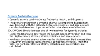 Dynamic Analysis Overview
• Dynamic analysis can incorporate frequency, impact, and drop tests.
• The primary unknown in a dynamic analysis is component displacement
over time, but with this calculated, stresses, velocities, and accelerations
can also be determined together with the natural modes of vibration.
SOLIDWORKS Simulation uses one of two methods for dynamic analysis:
• Linear modal analysis determines the natural modes of vibration and then
the displacements, stresses, strains, velocities, and accelerations.
• Nonlinear dynamic analysis calculates the displacement field at every time
step, given the applied loads and initial component velocities. From this
field, the nonlinear stresses, strains, velocities, and accelerations are
calculated.
 