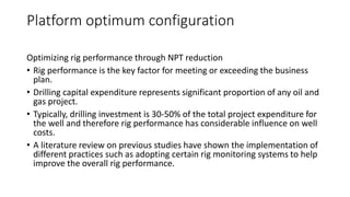 Platform optimum configuration
Optimizing rig performance through NPT reduction
• Rig performance is the key factor for meeting or exceeding the business
plan.
• Drilling capital expenditure represents significant proportion of any oil and
gas project.
• Typically, drilling investment is 30-50% of the total project expenditure for
the well and therefore rig performance has considerable influence on well
costs.
• A literature review on previous studies have shown the implementation of
different practices such as adopting certain rig monitoring systems to help
improve the overall rig performance.
 