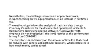 • Nevertheless, the challenges also consist of poor teamwork,
inexperienced rig crews, equipment failure, an increase in flat times,
etc.
• The methodology follows the analysis of statistical data through
Company X’s archives for the documented operational incidents &
Halliburton’s drilling engineering software, “OpenWells,” with
emphasis on Non Productive Time (NPT) records as the performance
history from 2009-2012.
• The study focus is particularly on the amount of time lost that could
be reduced with general and particular solutions, which correlates to
how much money can be saved.
 