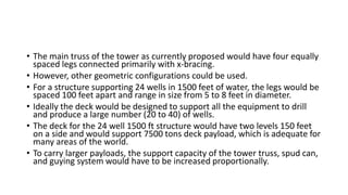• The main truss of the tower as currently proposed would have four equally
spaced legs connected primarily with x-bracing.
• However, other geometric configurations could be used.
• For a structure supporting 24 wells in 1500 feet of water, the legs would be
spaced 100 feet apart and range in size from 5 to 8 feet in diameter.
• Ideally the deck would be designed to support all the equipment to drill
and produce a large number (20 to 40) of wells.
• The deck for the 24 well 1500 ft structure would have two levels 150 feet
on a side and would support 7500 tons deck payload, which is adequate for
many areas of the world.
• To carry larger payloads, the support capacity of the tower truss, spud can,
and guying system would have to be increased proportionally.
 