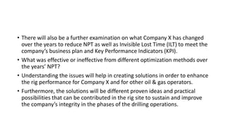 • There will also be a further examination on what Company X has changed
over the years to reduce NPT as well as Invisible Lost Time (ILT) to meet the
company’s business plan and Key Performance Indicators (KPI).
• What was effective or ineffective from different optimization methods over
the years’ NPT?
• Understanding the issues will help in creating solutions in order to enhance
the rig performance for Company X and for other oil & gas operators.
• Furthermore, the solutions will be different proven ideas and practical
possibilities that can be contributed in the rig site to sustain and improve
the company’s integrity in the phases of the drilling operations.
 