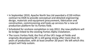 • In September 2010, Apache North Sea Ltd awarded a £150 million
contract to OGN to provide conceptual and detailed engineering
design, materials and equipment procurement, fabrication and
construction, commissioning and hook-up services for a new oil
production platform for its Forties field.
• Scheduled for onshore completion in July 2012, the new platform will
be bridge-linked to the existing Forties Alpha installation.
• The iconic Forties field, the first of the UK’s large oil fields and
originally developed by BP, is still going strong after more than 35
years of production, with at least another 20 years’ life left which this
project will help sustain.
 
