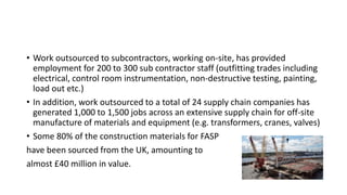 • Work outsourced to subcontractors, working on-site, has provided
employment for 200 to 300 sub contractor staff (outfitting trades including
electrical, control room instrumentation, non-destructive testing, painting,
load out etc.)
• In addition, work outsourced to a total of 24 supply chain companies has
generated 1,000 to 1,500 jobs across an extensive supply chain for off-site
manufacture of materials and equipment (e.g. transformers, cranes, valves)
• Some 80% of the construction materials for FASP
have been sourced from the UK, amounting to
almost £40 million in value.
 