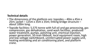 Technical details
• The dimensions of the platform are: topsides – 40m x 45m x
25m; jacket – 125m x 35m x 35m; linking bridge structure –
about 100m long.
• Topside facilities: 5,575 tonne with full oil and gas processing, gas
compression, gas dehydration, sand wash facilities, produced
water treatment, pumps, polishing unit, chemical injection,
power generation, 50-man lifeboat, local equipment room, high
and low voltage switchboard, uninterrupted power supply unit,
heating ventilating and air conditioning plant, and platform
crane.
 