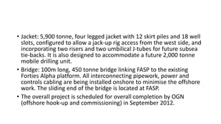 • Jacket: 5,900 tonne, four legged jacket with 12 skirt piles and 18 well
slots, configured to allow a jack-up rig access from the west side, and
incorporating two risers and two umbilical J-tubes for future subsea
tie-backs. It is also designed to accommodate a future 2,000 tonne
mobile drilling unit.
• Bridge: 100m long, 450 tonne bridge linking FASP to the existing
Forties Alpha platform. All interconnecting pipework, power and
controls cabling are being installed onshore to minimise the offshore
work. The sliding end of the bridge is located at FASP.
• The overall project is scheduled for overall completion by OGN
(offshore hook-up and commissioning) in September 2012.
 
