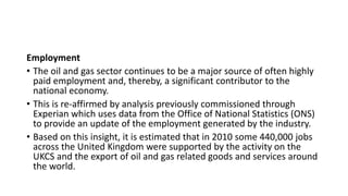 Employment
• The oil and gas sector continues to be a major source of often highly
paid employment and, thereby, a significant contributor to the
national economy.
• This is re-affirmed by analysis previously commissioned through
Experian which uses data from the Office of National Statistics (ONS)
to provide an update of the employment generated by the industry.
• Based on this insight, it is estimated that in 2010 some 440,000 jobs
across the United Kingdom were supported by the activity on the
UKCS and the export of oil and gas related goods and services around
the world.
 