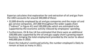 Experian calculates that exploration for and extraction of oil and gas from
the UKCS accounts for around 340,000 of these:
• 32,000 directly employed by oil and gas companies and the major oil and
gas service companies, 207,000 throughout the wider supply chain
(“indirect” in Figure 41) and 100,000 jobs which are estimated to be
supported by the economic activity induced by employees’ spending.
• Furthermore, Oil & Gas UK has estimated that there were an additional
100,000 jobs supported by the oil and gas supply chain’s growing export
business, bringing the total employment provided by the sector to about
440,000 jobs in 2010.
• Given the Industry’s continued activity, the number employed is likely to
remain at least as many in 2011.
 