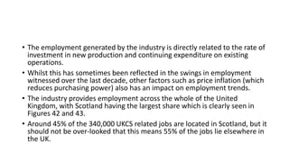 • The employment generated by the industry is directly related to the rate of
investment in new production and continuing expenditure on existing
operations.
• Whilst this has sometimes been reflected in the swings in employment
witnessed over the last decade, other factors such as price inflation (which
reduces purchasing power) also has an impact on employment trends.
• The industry provides employment across the whole of the United
Kingdom, with Scotland having the largest share which is clearly seen in
Figures 42 and 43.
• Around 45% of the 340,000 UKCS related jobs are located in Scotland, but it
should not be over-looked that this means 55% of the jobs lie elsewhere in
the UK.
 