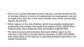 • This is not a purely Aberdeen centric industry and the benefits of the
oil and gas industry in terms of employment are widespread, not just
in major cities, but also in the more remote areas of the country (see
Figures 39 and 45).
• Other regions in the rest of Britain which have sizable employment
proportions are London and South-East England (21%), North-West
England (6%), West Midlands (5%) and Eastern England (5%).
• The latest analysis demonstrates that each £billion spent by the
industry in the UKCS currently delivers between 15,000 and 20,000
jobs, depending on the balance of spending between operations and
capital investment.
 