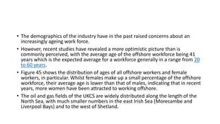 • The demographics of the industry have in the past raised concerns about an
increasingly ageing work force.
• However, recent studies have revealed a more optimistic picture than is
commonly perceived, with the average age of the offshore workforce being 41
years which is the expected average for a workforce generally in a range from 20
to 60 years.
• Figure 45 shows the distribution of ages of all offshore workers and female
workers, in particular. Whilst females make up a small percentage of the offshore
workforce, their average age is lower than that of males, indicating that in recent
years, more women have been attracted to working offshore.
• The oil and gas fields of the UKCS are widely distributed along the length of the
North Sea, with much smaller numbers in the east Irish Sea (Morecambe and
Liverpool Bays) and to the west of Shetland.
 