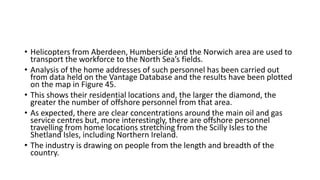 • Helicopters from Aberdeen, Humberside and the Norwich area are used to
transport the workforce to the North Sea’s fields.
• Analysis of the home addresses of such personnel has been carried out
from data held on the Vantage Database and the results have been plotted
on the map in Figure 45.
• This shows their residential locations and, the larger the diamond, the
greater the number of offshore personnel from that area.
• As expected, there are clear concentrations around the main oil and gas
service centres but, more interestingly, there are offshore personnel
travelling from home locations stretching from the Scilly Isles to the
Shetland Isles, including Northern Ireland.
• The industry is drawing on people from the length and breadth of the
country.
 