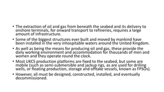 • The extraction of oil and gas from beneath the seabed and its delivery to
onshore terminals, for onward transport to refineries, requires a large
amount of infrastructure.
• Some of the biggest structures ever built and moved by mankind have
been installed in the very inhospitable waters around the United Kingdom.
• As well as being the means for producing oil and gas, these provide the
daily working environment and accommodation for thousands of men and
women and they operate round the clock.
• Most UKCS production platforms are fixed to the seabed, but some are
mobile (such as semi-submersible and jackup rigs, as are used for drilling
wells, or floating production, storage and offtake vessels, known as FPSOs).
• However, all must be designed, constructed, installed, and eventually
decommissioned.
 