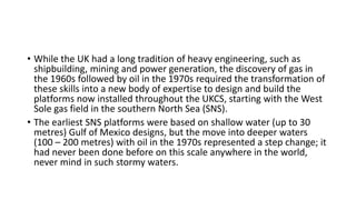 • While the UK had a long tradition of heavy engineering, such as
shipbuilding, mining and power generation, the discovery of gas in
the 1960s followed by oil in the 1970s required the transformation of
these skills into a new body of expertise to design and build the
platforms now installed throughout the UKCS, starting with the West
Sole gas field in the southern North Sea (SNS).
• The earliest SNS platforms were based on shallow water (up to 30
metres) Gulf of Mexico designs, but the move into deeper waters
(100 – 200 metres) with oil in the 1970s represented a step change; it
had never been done before on this scale anywhere in the world,
never mind in such stormy waters.
 