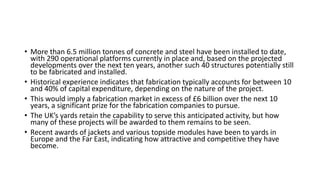 • More than 6.5 million tonnes of concrete and steel have been installed to date,
with 290 operational platforms currently in place and, based on the projected
developments over the next ten years, another such 40 structures potentially still
to be fabricated and installed.
• Historical experience indicates that fabrication typically accounts for between 10
and 40% of capital expenditure, depending on the nature of the project.
• This would imply a fabrication market in excess of £6 billion over the next 10
years, a significant prize for the fabrication companies to pursue.
• The UK’s yards retain the capability to serve this anticipated activity, but how
many of these projects will be awarded to them remains to be seen.
• Recent awards of jackets and various topside modules have been to yards in
Europe and the Far East, indicating how attractive and competitive they have
become.
 