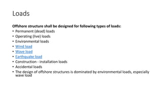 Loads
Offshore structure shall be designed for following types of loads:
• Permanent (dead) loads
• Operating (live) loads
• Environmental loads
• Wind load
• Wave load
• Earthquake load
• Construction - installation loads
• Accidental loads
• The design of offshore structures is dominated by environmental loads, especially
wave load
 