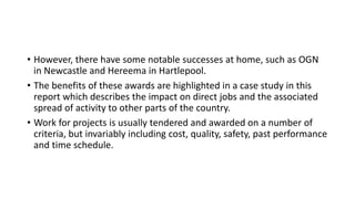 • However, there have some notable successes at home, such as OGN
in Newcastle and Hereema in Hartlepool.
• The benefits of these awards are highlighted in a case study in this
report which describes the impact on direct jobs and the associated
spread of activity to other parts of the country.
• Work for projects is usually tendered and awarded on a number of
criteria, but invariably including cost, quality, safety, past performance
and time schedule.
 