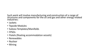 Such work will involve manufacturing and construction of a range of
structures and components for the oil and gas and other energy related
industries:
• Jackets
• Topside Modules
• Subsea Templates/Manifolds
• FPSOs
• Flotels (floating accommodation vessels)
• Renewables
• Nuclear
• Mining
 