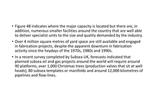• Figure 48 indicates where the major capacity is located but there are, in
addition, numerous smaller facilities around the country that are well able
to deliver specialist units to the size and quality demanded by the industry.
• Over 4 million square metres of yard space are still available and engaged
in fabrication projects, despite the apparent downturn in fabrication
activity since the heydays of the 1970s, 1980s and 1990s.
• In a recent survey completed by Subsea UK, forecasts indicated that
planned subsea oil and gas projects around the world will require around
90 platforms, over 1,000 Christmas trees (production valves that sit at well
heads), 80 subsea templates or manifolds and around 12,000 kilometres of
pipelines and flow-lines.
 