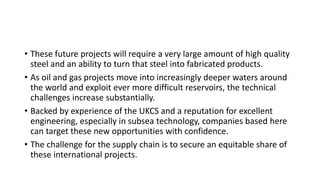 • These future projects will require a very large amount of high quality
steel and an ability to turn that steel into fabricated products.
• As oil and gas projects move into increasingly deeper waters around
the world and exploit ever more difficult reservoirs, the technical
challenges increase substantially.
• Backed by experience of the UKCS and a reputation for excellent
engineering, especially in subsea technology, companies based here
can target these new opportunities with confidence.
• The challenge for the supply chain is to secure an equitable share of
these international projects.
 