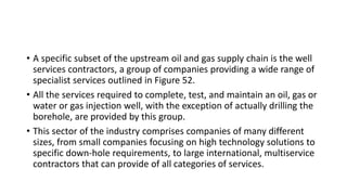 • A specific subset of the upstream oil and gas supply chain is the well
services contractors, a group of companies providing a wide range of
specialist services outlined in Figure 52.
• All the services required to complete, test, and maintain an oil, gas or
water or gas injection well, with the exception of actually drilling the
borehole, are provided by this group.
• This sector of the industry comprises companies of many different
sizes, from small companies focusing on high technology solutions to
specific down-hole requirements, to large international, multiservice
contractors that can provide of all categories of services.
 