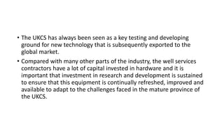 • The UKCS has always been seen as a key testing and developing
ground for new technology that is subsequently exported to the
global market.
• Compared with many other parts of the industry, the well services
contractors have a lot of capital invested in hardware and it is
important that investment in research and development is sustained
to ensure that this equipment is continually refreshed, improved and
available to adapt to the challenges faced in the mature province of
the UKCS.
 