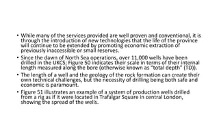 • While many of the services provided are well proven and conventional, it is
through the introduction of new technologies that the life of the province
will continue to be extended by promoting economic extraction of
previously inaccessible or small reserves.
• Since the dawn of North Sea operations, over 11,000 wells have been
drilled in the UKCS; Figure 50 indicates their scale in terms of their internal
length measured along the bore (otherwise known as “total depth” (TD)).
• The length of a well and the geology of the rock formation can create their
own technical challenges, but the necessity of drilling being both safe and
economic is paramount.
• Figure 51 illustrates an example of a system of production wells drilled
from a rig as if it were located in Trafalgar Square in central London,
showing the spread of the wells.
 
