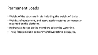 Permanent Loads
• Weight of the structure in air, including the weight of ballast.
• Weights of equipment, and associated structures permanently
mounted on the platform.
• Hydrostatic forces on the members below the waterline.
• These forces include buoyancy and hydrostatic pressures.
 