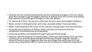 • Oil & Gas UK has recently canvassed the opinions of drilling managers in the UK, asking
what they consider to be the biggest advances in drilling in the last 10 years and seeking
their opinions of possible game changers in the next decade.
• For almost all of them, the top four of the past 10 years were technologies leading to:
• Better control of drilling direction with rotary steerable bottom hole assemblies;
• Better understanding of the nature of the reservoir through down-hole measurement;
• Increased rate of progress of drilling, whilst reducing risk to personnel by the
introduction of enhanced top-drive capability;
• Enhanced durability and reliability through improved drill bit design.
• However, with the exception of coiled tubing / continuous pipe drilling, there was little
consensus as to what the game-changers for the next 10 years might be, though a
constant theme to every suggestion was new technology that would save time and
money, thus allowing the UKCS to continue to be an attractive investment proposition.
 