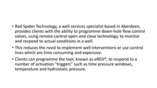 • Red Spider Technology, a well services specialist based in Aberdeen,
provides clients with the ability to programme down-hole flow control
valves, using remote control open and close technology, to monitor
and respond to actual conditions in a well.
• This reduces the need to implement well interventions or use control
lines which are time consuming and expensive.
• Clients can programme the tool, known as eRED®, to respond to a
number of activation “triggers” such as time pressure windows,
temperature and hydrostatic pressure.
 
