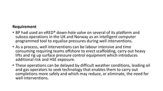 Requirement
• BP had used an eRED® down-hole valve on several of its platform and
subsea operations in the UK and Norway as an intelligent computer
programmed tool to equalise pressures during well interventions.
• As a process, well interventions can be labour intensive and time
consuming requiring teams offshore to erect scaffolding, carry out heavy
lifts and rig up surface pressure control equipment which introduces
additional risk and HSE exposure.
• These operations can be delayed by difficult weather conditions, leading oil
and gas operators to seek technology that enables them to carry out
completions more safely and which may reduce, or eliminate, the need for
well interventions.
 