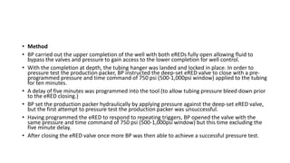 • Method
• BP carried out the upper completion of the well with both eREDs fully open allowing fluid to
bypass the valves and pressure to gain access to the lower completion for well control.
• With the completion at depth, the tubing hanger was landed and locked in place. In order to
pressure test the production packer, BP instructed the deep-set eRED valve to close with a pre-
programmed pressure and time command of 750 psi (500-1,000psi window) applied to the tubing
for ten minutes.
• A delay of five minutes was programmed into the tool (to allow tubing pressure bleed down prior
to the eRED closing.)
• BP set the production packer hydraulically by applying pressure against the deep-set eRED valve,
but the first attempt to pressure test the production packer was unsuccessful.
• Having programmed the eRED to respond to repeating triggers, BP opened the valve with the
same pressure and time command of 750 psi (500-1,000psi window) but this time excluding the
five minute delay.
• After closing the eRED valve once more BP was then able to achieve a successful pressure test.
 