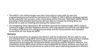 • The eRED in the tubing hanger was then instructed to close with its own pre-
programmed pressure and time command of 1,750psi (1,500-2,000 psi window) applied
to the tubing for ten minutes, with a time delay of five minutes. With both eREDs closed,
providing a fully testable dual barrier, BP was able to remove the drilling blow-out
preventer as well as installing and testing the subsea tree.
• On completing these operations, BP remotely opened the tubing hanger eRED using its
command trigger. Positive feedback that the valve had opened successfully was observed
at surface in the form of a tubing pressure drop and the same process was repeated
successfully for the deep set eRED.
Outcome
• During the operations to prepare the Machar well for production, BP was able to carry
out multiple tests using eRED technology to eliminate a total of six deep and four shallow
wireline runs, so reducing exposure to risks associated with rigging up slickline for
interventions and exposure to potential delays caused by adverse weather offshore. Pre-
installation of the eRED valves onshore also enabled BP to reduce slickline runs from ten
to two minimising risks to personnel as well as time spent operating equipment offshore.
 