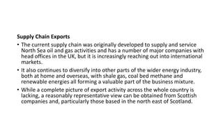 Supply Chain Exports
• The current supply chain was originally developed to supply and service
North Sea oil and gas activities and has a number of major companies with
head offices in the UK, but it is increasingly reaching out into international
markets.
• It also continues to diversify into other parts of the wider energy industry,
both at home and overseas, with shale gas, coal bed methane and
renewable energies all forming a valuable part of the business mixture.
• While a complete picture of export activity across the whole country is
lacking, a reasonably representative view can be obtained from Scottish
companies and, particularly those based in the north east of Scotland.
 