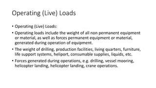 Operating (Live) Loads
• Operating (Live) Loads:
• Operating loads include the weight of all non permanent equipment
or material, as well as forces permanent equipment or material,
generated during operation of equipment.
• The weight of drilling, production facilities, living quarters, furniture,
life support systems, heliport, consumable supplies, liquids, etc.
• Forces generated during operations, e.g. drilling, vessel mooring,
helicopter landing, helicopter landing, crane operations.
 
