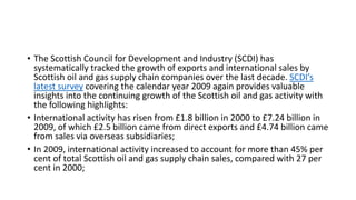 • The Scottish Council for Development and Industry (SCDI) has
systematically tracked the growth of exports and international sales by
Scottish oil and gas supply chain companies over the last decade. SCDI’s
latest survey covering the calendar year 2009 again provides valuable
insights into the continuing growth of the Scottish oil and gas activity with
the following highlights:
• International activity has risen from £1.8 billion in 2000 to £7.24 billion in
2009, of which £2.5 billion came from direct exports and £4.74 billion came
from sales via overseas subsidiaries;
• In 2009, international activity increased to account for more than 45% per
cent of total Scottish oil and gas supply chain sales, compared with 27 per
cent in 2000;
 