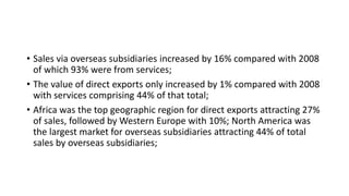 • Sales via overseas subsidiaries increased by 16% compared with 2008
of which 93% were from services;
• The value of direct exports only increased by 1% compared with 2008
with services comprising 44% of that total;
• Africa was the top geographic region for direct exports attracting 27%
of sales, followed by Western Europe with 10%; North America was
the largest market for overseas subsidiaries attracting 44% of total
sales by overseas subsidiaries;
 